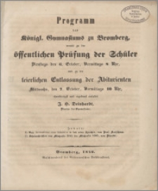 Programm des Königl. Gymnasiums zu Bromberg, womit zu der öffentlichen Prüfung der Schüler Dienstags den 6. October, Vormittags 8 Uhr und zu der feierlichen Entlassung der Abiturienten Mittwochs, den 7. October, Vormittags 10 Uhr