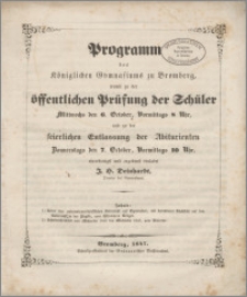 Programm des Königliches Gymnasiums zu Bromberg, womit zu der öffentlichen Prüfung der Schüler Mittwochs den 6. October, Vormittags 8 Uhr und zu der feierlichen Entlassung der Abiturienten Donnerstags, den 7. October, Vormittags 10 Uhr