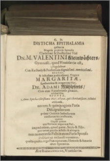 C. D. Disticha Epithalamia quibus in Nuptiis primitùs secundis [...] M. Valentini Kleinwächters / Gymnasii, quod Vratislaviae est, Magdalenaei Con-Rectoris & Professoris dignissimi [...] Margaritae [...] Adami Mühlpforts / Civis olim Vratislaviensis primarii, relictae Filiae, Sponsae ; Anno Epochae Christianae 1647. octavo, qui Charitatisacer, Octobri celebrandis