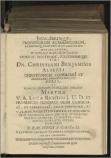 Joca, Seriaque, Professorum Academicorum, Aliorumq[ue] Fautorum Et Amicorum Miscellanea, In Geniale Nuptiarum Festum Nobilis, Doctissimi, Politissimique Viri Dn. Christiani Benjaminis Alberti Christophori Consiliarii Et Archiatri Monsterbergici Filii, Et Nobilis, Elegantissimaeque Virginis Marthae V. A. Lucae Richteri J. U. D. Et Promnicio-Plessiaci Olim Consiliarii, Et Cancellarii, Filiae Posthumae [...] Florentis. Sponsorum Paris. X. Kal. IXbris A. C. M DC LI