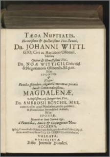 Taeda Nuptialis, Florentissimo & Spectatissimo Viro-Juveni, Dn. Johanni Wittigio, Civi ac Mercatori Olsnensi-Silesio ; [...] Dn. Noae Wittigii [...] Filio Sponso, & Virgini Familiae splendore, elegantiâ morum ac pietatis laude Commendatissimae, Magdalenae [...] Dn. Ambrosii Boschii, Mercatoris olim apud Norimbergenses primarii, [...] Filiae Sponsae, Honoris ac boni Ominis ergò, à Fautoribus, Amicis & Consanguineis Noric. Acceena ; Ipsoq́[ue] Connubialis solemnitatis Festo, quod postrid. Calend. April. Anno aerae Dionysianae M D CXXXVIII. celebrabatur, vulgata