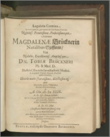 Lugubria Carmina, in verè acerbo, pio tamen & Christiano Funere, Nobiliss : Pientissimæ, Pudicissimæque Matronæ Magdalenæ Brücknerin Natalibus Szefflerin, Viri [...] Dn. Tobiæ Brückneri Ph. & Med. D. Illustriss. Ducissæ Berolstadiens. Medici [...] Uxoris multò svavissimæ, dilectissimæq́[ue] : quæ laborioso partu Filiolam sic satis feliciter enixa, & A. Chr. M DC XLIX. A. D. III. Nonas Octobr. qui ab illa partitudine dies ipse erat undecimus, piâ placidâq́[ue] ; morte, rebus humanis exemta, A. D. VI. Idus Christiano honoratissimoq́[ue] ritu terræ mandabatur [...] scripta