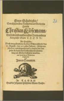 Letzte Schuldigkeit, Dem Ehrenvesten ... Herrn Christian Klosemann, Vorstädtischem Gerichts-Verwandten Königlicher Stadt Thorn, Als Derselbe, Nach ausgestandener Leibes-Schwachheit, den 16. Augusti, des 1674sten Jahres, seelig verschieden, und folgends den 19. dieses, der entseelte Körper ... zur Erden bestattet worden, aus hertzlichem Mitleiden abgestattet von Jnnen-Benanten