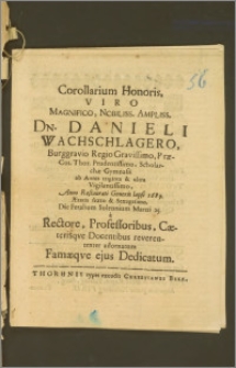 Corollarium Honoris, Viro Magnifico [...] Dn. Danieli Wachschlagero, Burggravio Regio [...] Præ-Cos. Thor. [...] Scholarchæ Gymnasii ab Annis triginta [...] Anno [...] 1689. Ætatis sexto & Sexagesimo, Die Feralium Solennium Martii 25. a Rectore, Professoribus, Cæterisqve Docentibus [...] adornatum Famæqve ejus Dedicatum