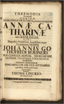 Threnodia In exequiis Dominæ Nobilissimæ ... Annæ Catharinæ natæ Kieslingiæ ... Domini Johannis Gothofredi Roesneri, Præ-Consulis Reipubl. Thoruniensis ... Collegiiqve Scholarchalis Præsidis, Uxoris Charissimæ Anno MDCCVIII. Die XXX. Septembris ipsa Dom. XVII. post Trinit. lugente calamo expressa / a Thoma Linckio SS. Theol. Stud.