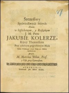 Szczęśliwy Sprawiedliwych Starych Zywot, w Szlachetnym, y Rosądnym ... Jakubie Kolerze, Raycy Thorunskim Przy żałosnym pogrzebowym Akcie Roku Pańskiego 1696. Dnia 21. Marca wystawiony / przez M. Marcina Böhm, Prof. y Visit. przy Gymnasium