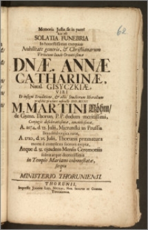 Memoria Justæ sit in pace! hoc est Solatia Funebria In [...] exequias [...] Dnæ. Annæ Catharinæ, Natal. Gisyczkiæ, Viri [...] M. Martini Böhm, de Gymn. Thorun. P. P. dudum [...] Conjugis [...] A. 1674, d. 12. Julii, Mierunski in Prussia Brandenburgica natæ, A. 1710, d. 23. Julii, Thorunii præmatura morte e complexu suorum ereptæ, Atque d. 31. ejusdem Mensis Ceremoniis solitis [...] in Templo Mariano cohonestatæ, scripta a Ministerio Thoruniensi