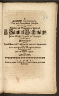 Der Traurende Parnassus, Bey dem Schmertzlichen Erblassen Anno 1710. d. 2. Septemb. Des [...] Hn. Samuel Bachmans Jn dem Löblichen Gymnasio der Königlichen Stadt Thorn Studierenden, Wurde Denen Schmertzlich-Betrübten und vornehmen Anverwanten Zum Troste, Seiuen [!] [...] Comilitoni aber zum steten Andencken So schuldigst als willigst / entworffen Und nach Fraustadt eingesand, Von Daniel Eckarten