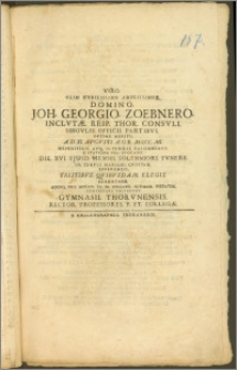 Viro Olim Nobilissimo Amplissimoq. Domino Joh. Georgio Zoebnero Inclvtæ Reip. Thor. Consvli [...] A. D. XI. Avgvsti A. O. R. M. CCC. MI. Nephriticis Atq. Ictericis Passionibvs E Statione Sva Evocato Die XVI. Ejusd. Mensis Solenniori Fvnere In Templi Mariani Cryptam Efferendo Tristibvs Qvibvsdam Elegis Parentare [...] Volvervnt Gymnasii Thorvnensis Rector Professores P. Et Collegæ