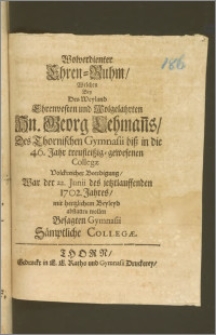 Wolverdienter Ehren-Ruhm, Welchen Bey Des [...] Hn. Georg Lehman[n]s, Des Thornischen Gymnasii bisz in die 46. Jahr [...] Collegæ, Volckreicher Beerdigung, Wor der 22. Junii des [...] 1702. Jahres, mit hertzlichem Beyleyd abstatten wollen Besagten Gymnasii Sämptliche Collegæ