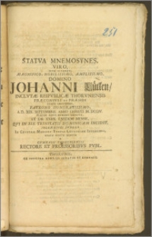 Statva Mnemosynes, Viro, Dvm Viveret, Magnifico, Nobilissimo [...] Domino Johanni Lütken, Inclvtæ Reipvblicæ Thorvniensis Præconsvli Et Præsidi [...] A. D. XIX. Septembris Anno Christi M. DCCIV. Placide Rebvs Hvmanis Exempto, Et Die XXIIX. Ejusdem Mensis, Qvi in XIX. Trinitatis Dominicam Incidit, Solenniori Fvnere In Cryptam Mariani Templi Lütkianam Inferendo, Grata Mente Erecta A Gymnasii Thoruniensis Rectore Et Proessoribvs [!] Pvbl.