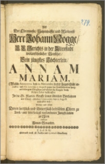 Als Der Ehrenveste, Nahmhaffte und Wolweise ... Herr Johann Nogge, E. E. Gerichts in der Altenstadt ... Beysitzer, Sein jüngstes Töchterlein, Annam Mariam, (Welche Anno 1701. den 12. Novembr. dieses Tages-Licht erblicker, und An. 1705. den 17. Augusti ... ihr kurtzes, doch seeliges Leben beschlossen) Jn die St. Marien Grufft seiner ... Vorfahren mit Christ-üblichen Ceremonien den 21. Augusti einsencken liesz, Wolten und solten Denen hertzlich ... betrübten Eltern zu Trost, und dem seeligst verstorbenen Jungfräulein zu Ehren auffsetzen Jnnen-Benandte