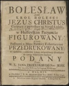 Bolesław Albo Krol Bolesci Jezus Christus Cierpiący y umierájący zá Národ Ludzki, Niegdy w Husseyskim Pácyenćie Figurowany. A teráz Postnemi o Męce Páńskiey Exhortácyámi Przedrukowany Zá żądániem y nádániem jedney świątobliwey Grzesznice do uwagi Nábożnym Duszom Podany