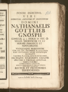 Fvneri Indictivo, Viri Nobilissimi, Amplissimi Et Consvltissimi Domini Nathanaelis Gottlieb Gnospii Consulis, p. t. Ivdicis In Vet. Civitate Thorvnensi Vt Et Aerarii Praefecti Et Scholarchae ... Cvm Die XIV. Decembris A. CICICCCXXXIIII. ... Placida Morte Expirasset Factisqve Solennibvs Exeqviis Ipso Die S. Thomae Anniversario Sacro Contvmvlaretvr , Debitvm Observantiae Et Pietatis Officivm Exsolvere Volvervnt, Rector Et Professores Thorvnenses