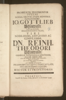 Probitatis Testimonivm Ivveni [...] Io. Gottlieb Schönwaldt [...] Filio, Viri [...] Dn. Reinh. Theodori Schönwaldt, Consvlis Thorvnensis [...] Praeter Omnem Spem Cvm XIX. Annos Et Menses Dvos Explesset, Mortalivm Rebvs Die XXVIII. Febr. Anno cIc Ic cc XXIIII Exempto, Ac Domin. Invocavit [...] Svo [...] Auditori [...] Dabant, Rector Et Professores