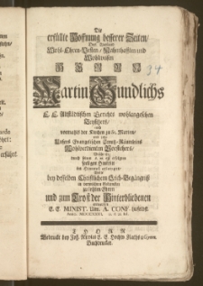 Die erfüllte Hoffnung besserer Zeiten, Des [...] Herrn Martin Gundlichs E. E. Altstädtischen Gerichts wohlangesehen Beysitzers, auch vormahls der Kirchen zu St. Marien, und jetzo Unsers Evangelischen Creutz-Räumleins Wohlverdienten Vorstehers, Welche Er durch seinen A. æt. 63 erfolgten seeligen Hintritt im Himmel erlanget, Wolte bey [...] Leich-Begängnisz [...] zu letzten Ehren und zum Trost der Hinterbliebenen entwerffen E. E. Minist. Unv. A. Conf. hieselbst. Anno MDCCXXVI. [...] d. 21. Iul.