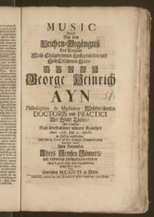 Music Welche Bey dem Leichen-Begängnisz Des [...] Herrn George Heinrich Ayn Philosophiæ & Medicinæ Wohlberühmten Doctoris und Practici Der Stadt Thorn, Als Derselbe Nach [...] Kranckheit Anno 1728. den 15. Aprilis im Herrn entschlaffen Und den 18. Ejusd. zu St. Georgen Standes-mäszig beerdiget ward, Zum Andencken Jhres Grossen Gönners [...] auffgeführet wurde Von [...] Musicis zu Thorn