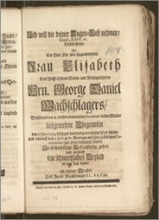 Ich will dir deiner Augen-Lust nehmen! Ezech. XXIV, 16. Dieses wolte Als Die [...] Frau Elisabeth, Des [...] Hrn. George Daniel Wachschlagers [...] Secretarii dieser Stadt [...] Ehegenoszin den 27 Junii 1734 [...] von dieser Welt schiede und darauff den 2 Julii zu St. Georgen [...] zur Erde bestattet wurde [...] sein schmertzliches Beyleid an den Tag legen, ein treuer Bruder Carl Jacob Wachschlager LL. AA. Cult.