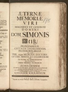 Æternæ Memoriæ Viri Magnifici [...] Dom. Simonis Weisz, Præconsulis Civitatis Thoruniensis, Protoscholarchæ Nec Non Phil. atque Medicinæ Doctoris [...] Cum Die VI. Febr. An. MDCCXXXVIII. [...] Diem Obiisset Supremum Et Funus Ejusdem Dominica Esto Mihi Dvceretvr [...] Monumenta Pietatis, Venerationis Et Grati Animi Consecrare Voluit Et Debuit Collegium Scholasticum