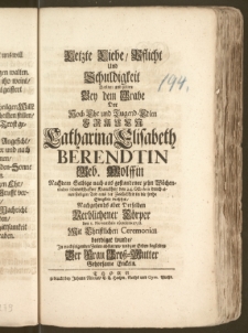 Letzte Liebe, Pflicht und Schuldigkeit Wolten und solten Bey dem Grabe Der [...] Frauen Catharina Elisabeth Berendtin Geb. Wolffin Nachdem Selbige [...] den 24. Octobris durch einen seeligen Tod aus der Zeitlichkeit in die frohe Ewigkeit versetzet, Nachgehends aber Derselben [...] Cörper den 1. Novembris ejusdem 1738. Mit Christlichen Ceremonien beerdiget wurde, Jn nachfolgenden Zeilen abstatten, und zur Erden begleiten Der Frau Grosz-Mutter Gehorsame Enckeln