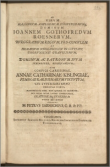 Ad Virvm Magnificvm, Amplissimvm Consvltissimvmq[ue] Dominvm Ioannem Gothofredvm Roesnervm, Bvrggrabivm Regivm, Pro-Consvlem Ac Primarivm Scholarcham In Civitate Thorvniensi Gravissimvm, Dominvm Ac Patronvm Svvm Svmmopere, Observandvm, Cvm Conivgi Carissimae, Annae Catharinae Kislingiae, Feminae Rarissimarvm Virtvtvm, Cvi Svperiori Anno Exeqvias Ivimvs, Monvmentvm Fieri, Non Quidem Ex Marmore, Sed Veras Divae Lavdes Complectens, Orationemq[ue] Fvnebrem Typis Ex Scribi Cvraret, M. Petrvs Iaenichivs, G. R. & P. P.