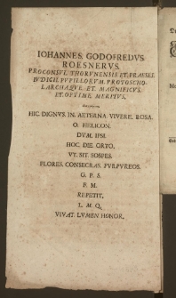 Iohannes Godofredvs Roesnervs Proconsvl Thorvnensis Et Praeses Ivdicii Pvpillorvm, Protoscholarchaqve [...] anagramma, Hic Dignvs In Aeterna Vivere Rosa, O Helicon, Dvm Ipsi Hoc Die Orto Vt Sit Sospes Flores Consecras Pvrpvreos G. P. S. F. M. Repetit L. M. Q. Vivat Lvmen Honor.