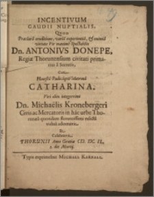 Incentivum Gaudii Nuptialis, Qvod ... Vir maxime Spectabilis Dn. Antonivs Donepe, Regiæ Thorunensium civitati primarius a Secretis, Cum ... Matrona Catharina, Viri ... Michaëlis Kronebergeri Civis ac Mercatoris in hac urbe Thorunæa quondam florentissimi relicta vidua adornavit Et Celebravit Thorunii Anno Gratiæ CIC. ICC. IL. 2. die Martij