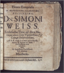 Honor Exeqvialis Pl. Reverendo, Clarissimo ... Dn. Simoni Weiss, Ecclesiastæ Thor. ad divæ Mariæ per annos XXXI. ... Collegæ ... A. O. R. 1688. d. 20. Febr. ... denato, & seqventi 25. ejusd. ... terræ mandato, factus Ab Augustanæ Confessionis ibid. invariatæ Ministerio
