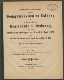 Funfzehnter Jahresbericht über das Domgymnasium zu Colberg und die damit verbundene Realschule 1. Ordnung, womit zu den öffentlichen Prüfungen am 3. und 4. April 1873