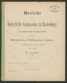 Bericht über das Königliche das Gymnasium zu Rastenburg von Ostern 1887 bis Ostern 1888 womit zu der öffentlichen Prüfung der Schüler am Dienstag den 27. März 1888