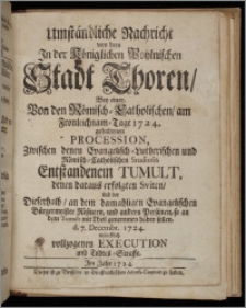 Umständliche Nachricht von dem In der Königlichen Pohlnischen Stadt Thoren, Bey einer, Von den Römisch-Catholischen, am Fronleichnam-Tage 1724. gehaltenen Procession, Zwischen denen Evangelisch-Lutherischen und Römisch-Catholischen Studiosis Entstandenem Tumult, denen daraus erfolgten Sviten, und der Dieserhalb, an dem damahligen Evangelichen Bürgermeister Rößnern, und andern Personen, so an dem Tumult mit Theil genommen haben sollen, d. 7. Decembr. 1724. würcklich vollzogenen Execution und Todtes-Straffe.