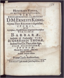 Honoraria Votiva, In Nuptiis Auspicatissimis ... D. Ernesti König, Gymn. Thor. Rectoris ... Sponsi, Nec Non ... Virginis Barbaræ ... D. Gerhardi Thomæ, Scabini Vet. Civ. Thor. ... Filiae ... Sponsæ, Thorunii die 7. Septembr. Anno 1677. feliciter celebratis, Animis devotis oblata a Primæ Classis Auditoribus