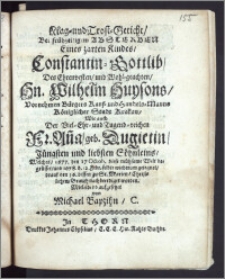 Klag- und Trost-Geticht, Bei frühzeitigem Absterben Eines zarten Kindes, Constantin-Gottlib, Des ... Hn. Wilhelm Huysons ... Bürgers Kauf-und Handels-Manns Königlicher Stadt Krakau, Wie auch Der ... Fr. Anna, geb. Dugietin ... Söhnleins, Welches, 1677. den 17 Octob. diese ... Welt begrüsset, und 1678. d. 12. Febr. selbte wiederum gesegnet, drauf den 16. dessen zu St. Marien ... beerdiget worden. Mitleidend aufgesetzet / von Michael Bapzihn, C.