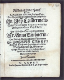 Glükwünschender Zuruf An dem Hochzeitlichen Ehr-und Freuden-Tag, Des ... Hn. Joh. Czim[m]erman[n]s ... Secretarii der Königlichen Stadt Thorn, Mit Der ... Fr. Anna Büthnerin, Des ... Hn. Johann Taken, Bürgers Kauff-und Handelsman[n]s alhier ... Witwen, Welcher den 15. Febr. des 1678. ... Jahres ... begangen, Wolmeinend aufgesetzet von Jnnen-Benanten