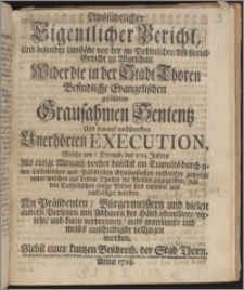 Ausführlicher Eigentlicher Bericht Und besondre Umstäde von der im Pohlnischen Assessorial-Gericht zu Warschau Wider die in der Stadt Thoren Befindliche Evangelischen gefälleten Grausahmen Sententz Und darauf vollstreckten Unerhörten Execution, Welche am 7. Decemb. des 1724. Jahres Als einige Monath vorher daselbst ein Tumults durch einen Lutherischen und Päbstischen Gymnasiasten entstanden gewesen, unter welchen auf beiden Theilen die Kirchen angegriffen, und den Catholischen einige Bilder sind ruiniret und entheiliget worden. An Präsidenten, Bürgermeistern und vielen andern Personen mit Abhauen der Händ, edecolliren, virteln, und dann verbrennen, aufs grausamste und meists unschuldigste vollzogen worden ; Nebst einer kurtzen Beschreib. der Stad Thorn.