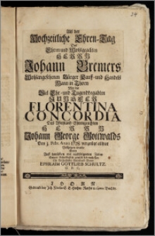 Als der Hochzeitliche Ehren-Tag Des [...] Herrn Johann Bremers [...] Bürger Kauff- und Handels Mann in Thorn Mit der [...] Jungfer Florentina Concordia Des [...] Herrn Johann George Gottwalds Den 3. Febr. Anno 1728. vergnügt allhier Vollzogen wurde / Wolte Auff demselben mit nachfolgenden Zeilen Seiner Schuldigkeit gemäsz sich einstellen Ein Verbundenster Freund und Diener Ephraim Gottlieb Schultz. G. P. C.