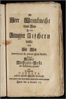 Als Herr Weinknecht seinen Sinn Zu der Jungfer Fischern lenckte, Und Sie Jhm hinwiederumb ihr getreues Hertze schenckte; Ward zu Beyder Hochzeit-Feste alle Anstaltung gemacht! Und in folgender Cantata auch der Glücks-Wunsch überbracht