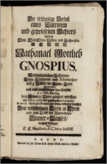 Der frühzeitige Verlust eines Patrioten und gepriesenen Richters An dem ... Herrn Nathanael Gottlieb Gnospius ... Rathmann Neben-Kämmerer und Scholarchen, u. d. z. Richter der Alten-Stadt Als Derselbe ... d. 15 Dec. An. 1734. dem Gemeinen Wesen gäntzlich entrissen, und den 21 ejusd: mit geziemenden Solennien in der St. Georgen Kirchen zur Erden bestattet worden Dem wohlseeligen Herrn zu Ehren und zum Trost des Vornehmen Trauer-Hauses, hertzlich beklaget Von E. E. Ministerio A. C. Invar. hieselbst