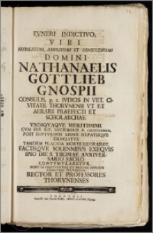 Fvneri Indictivo, Viri Nobilissimi, Amplissimi Et Consvltissimi Domini Nathanaelis Gottlieb Gnospii Consulis, p. t. Ivdicis In Vet. Civitate Thorvnensi Vt Et Aerarii Praefecti Et Scholarchae ... Cvm Die XIV. Decembris A. CICICCCXXXIIII. ... Placida Morte Expirasset Factisqve Solennibvs Exeqviis Ipso Die S. Thomae Anniversario Sacro Contvmvlaretvr , Debitvm Observantiae Et Pietatis Officivm Exsolvere Volvervnt, Rector Et Professores Thorvnenses