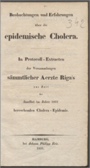 Beobachtungen und Erfahrungen über die epidemische Cholera : In Protocoll-Extracten der Versammlungen sämmtlicher Aerzte Riga's zur Zeit der daselbst im Jahre 1831 herrschenden Cholera-Epidemie