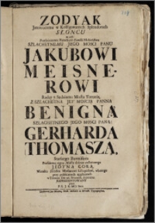 Zodyak Jasnieiącemu w Kolligowanych Splendorach Słoncu to iest: Przeswietnemu [...] Małźeństwu [...] Panu Jakubowi Meisnerowi, Radcy y Sędziemu Miasta Torunia, Z [...] Panną Benigną [...] Pana Gerharda Thomasza, Starszego Burmistrza Præsidenta tegoz Miasta [...] Jedyną Corą [...] w Toruniu Die 26. Novemb. anno 1715. reprezentowany / przez P. S. J. K. MCi Secr