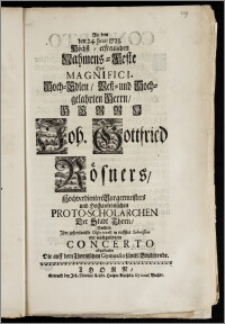 An dem den 24. Junii 1723. Höchst-erfreulichen Nahmens-Feste Des ... Herrn Joh. Gottfried Rösners, Hochverdienten Burgermeisters und Hochansehnlichen Proto-Scholarchen Der Stadt Thorn, Suchten Jhre gehorsamste Observantz in tieffster Submission mit ... Concerto abzustatten Die auff dem Thornischen Gymnasio sämtl. Studirende