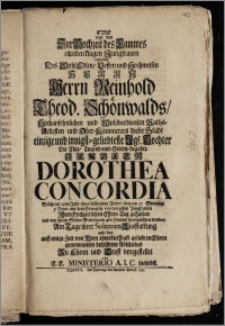 Eine von den Zur Hochzeit des Lammes eilenden ... Jungfrauen nehmlich Des ... Herrn Reinhold Theod. Schönwalds, Hochansehnlichen ... Raths-Aeltesten und Ober-Kämmerers dieser Stadt einzige ... Tochter Die ... Jungfer Dorothea Concordia, Welche im 19ten Jahr ihres ... Alters eben am 27. Sonntage p. Trinit. ... Jhren Hochzeitlichen Ehren-Tag gehalten und von ihrem Seelen-Bräutigam gen Himmel heimgeführet worden Am Tage ihrer Solennen Ausstattung und des auff einige Zeit von Jhren ehrerbiethigst-geliebten Eltern genommenen ... Abschiedes Zu Ehren und Trost vorgestellet von E. E. Ministerio A. I. C. hieselbst