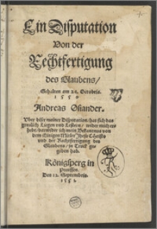 Ein Disputation Von der Rechtfertigung des Glaubens : Gehalten am 24. Octobris 1550 / Andreas Osiander. Vber diser meiner Disputation, hat sich das greulich Liegen vnd Lestern, wider mich erhebt, darwider ich mein Bekantnus von dem Einigen Mitler Jhesu Christo vnd der Rechtfertigung des Glaubens, jn Truck gegeben hab.