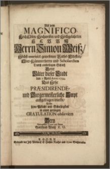 Als dem Magnifico Hoch Edlen, Hochweisen ... Herrn Simon Weisz ... gewesenen Raths-Eltesten, Ober-Kämmerherrn und Scholarchen Durch einhelligen Schlusz Derer Väter dieser Stadt den 7. April Anno 1734. Das Hohe Præsidirende- und Burgermeisterliche Ampt auffgetragen wurde / Wolte seine Pflicht und Schuldigkeit in einer geringen Gratulation observiren Dero ... Vetter Gottfried Weisz P. O.