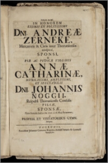 Eyfimiai gamikai, In Honorem Eximii ... Dni. Andreæ Zerneke, Mercatoris & Civis inter Thorunienses conspicui, Sponsi, & ... Virginis Annæ Catharinæ ... Dni. Johannis Noggii, Reipubl. Thoruniensis Consulis Filiæ, Sponsæ, Cum Genialis Lectus An. 1706. d. 18. Maji sterneretur, a Profess. Et Visitatoribus Gymn. scriptæ