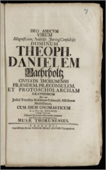 Deo Amicvm Virum [...] Dominum Theoph. Danielem Baehrholtz Civitatis Thorunensis Praesidem, Præconsulem, Et Proto-Scholarcham [...] Nec Non Judicii Terrestris Nobilitatis Culmensis Assessorem [...] Cum Diem Onomasticum d. 3. Nov. an. MDCCXXX. [...] Celebraret [...] gratulabundæ prosequutæ sunt Musæ Thorunenses