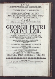 Annvente Svpremo Scholarcha, Et Ivbente Senatv Magnifico, Ad Introdvctionis Actvm Novi Pro-Rectoris Et Profess. Pvbl. Gymnasii Thorunensis, Viri Nobilissimi Et Experientissimi, Domini Georgii Petri Schvltzii, Francofvrtani Marchici, Philos. et Medicinae Doctoris, Nvper Professoris Pvbl. In Academia Regia Berolinensi Meritissimi, Et Ad Avdiendas Orationes, D. XXII. Decemb. A. cIcIcccXI. ... Habendas, Patronos, Favtores Et LiterarumAestimatores ... Invitant, Ac Ivventvtem Stvdiosam Peramanter Convocant, Gymnasii Thorvnensis Rector, Professores Et Visitat