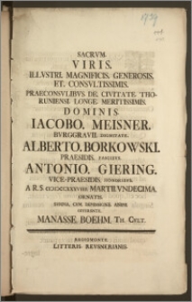 Sacrvm Viris Illvstri Magnificis Generosis Et Consvltissimis Praeconsvlibvs De Civitate Thoruniensi Longe [...] Dominis Iacobo Meisner Bvrggravii [...] Alberto Borkowski Praesidis [...] Antonio Giering Vice-Praesidis [...] A.R.S. cicicccxxxviiii. Martii Vndecima Ornatis Svmma / Cvm Demissione Animi Offerente Manasse Boehm Th. Cvlt.