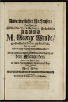 Unverweszlicher Nachruhm, Dem Weyland Wohl-Edlen ... Herrn M. George Wende, Hochverdientem Rector und Prof. Publ. des Gymnasii, Inspector der Neustädtischen Schule allhier, und Jn der ... Gesellschafft dem Pflantzenden, Anno 1705. den 12. Julii, an seinem ... Beerdigungs-Tage eilfertig abgestattet / von Jacob Herden